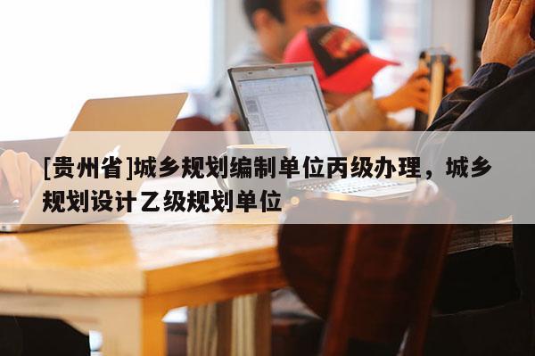 [貴州省]城鄉(xiāng)規(guī)劃編制單位丙級(jí)辦理，城鄉(xiāng)規(guī)劃設(shè)計(jì)乙級(jí)規(guī)劃單位
