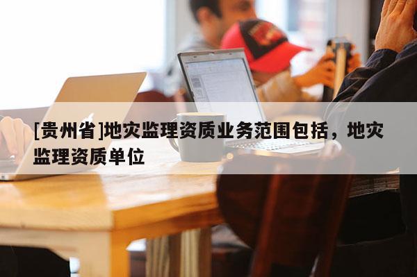[貴州省]地災監理資質業務范圍包括，地災監理資質單位