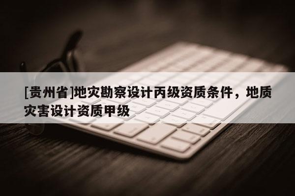 [貴州省]地災勘察設計丙級資質條件，地質災害設計資質甲級