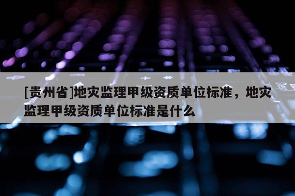 [貴州省]地災監理甲級資質單位標準，地災監理甲級資質單位標準是什么