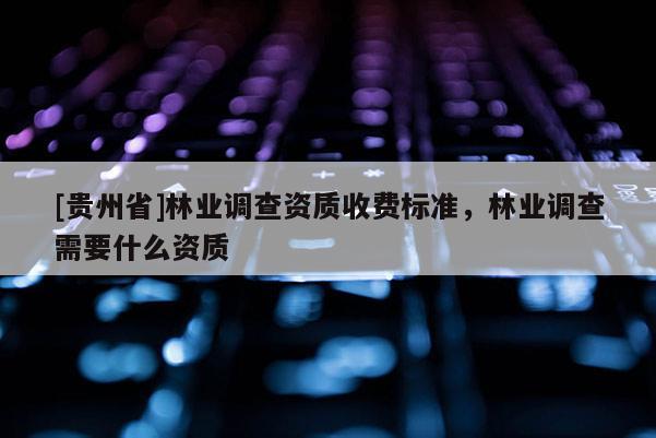 [貴州省]林業調查資質收費標準，林業調查需要什么資質
