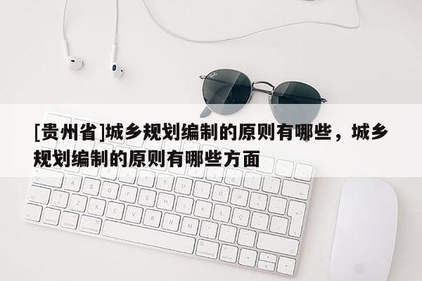 [貴州省]城鄉(xiāng)規(guī)劃編制的原則有哪些，城鄉(xiāng)規(guī)劃編制的原則有哪些方面