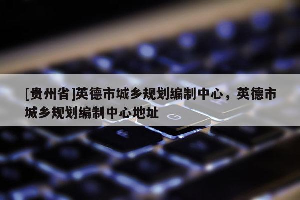 [貴州省]英德市城鄉(xiāng)規(guī)劃編制中心，英德市城鄉(xiāng)規(guī)劃編制中心地址