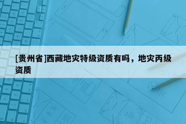 [貴州省]西藏地災特級資質有嗎，地災丙級資質