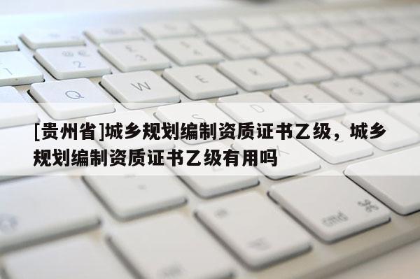 [貴州省]城鄉規劃編制資質證書乙級，城鄉規劃編制資質證書乙級有用嗎