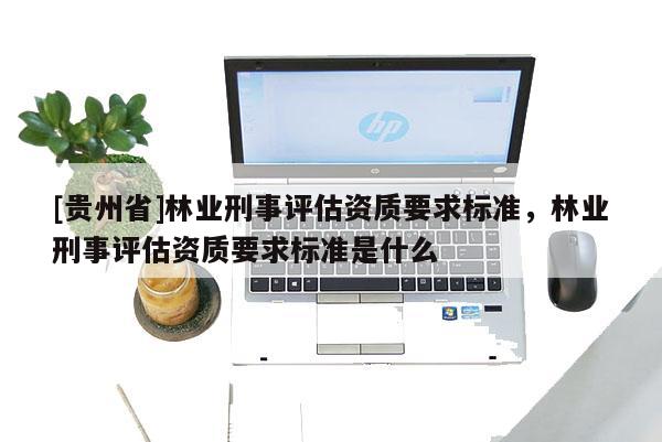 [貴州省]林業刑事評估資質要求標準，林業刑事評估資質要求標準是什么