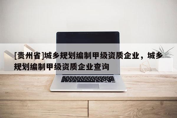 [貴州省]城鄉(xiāng)規(guī)劃編制甲級資質(zhì)企業(yè)，城鄉(xiāng)規(guī)劃編制甲級資質(zhì)企業(yè)查詢