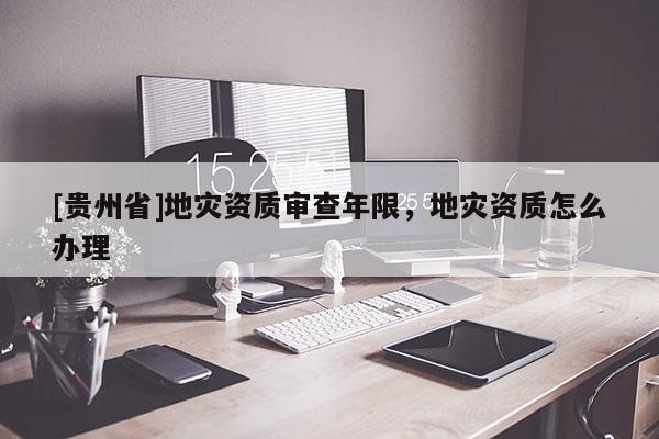 [貴州省]地災資質審查年限，地災資質怎么辦理