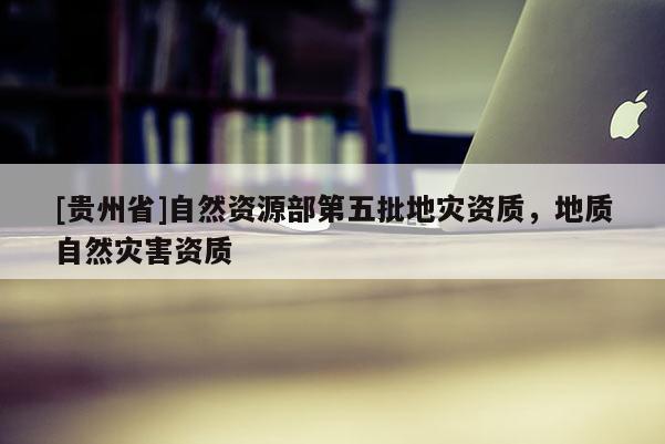 [貴州省]自然資源部第五批地災資質，地質自然災害資質