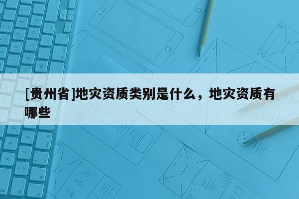 [貴州省]地災資質類別是什么，地災資質有哪些