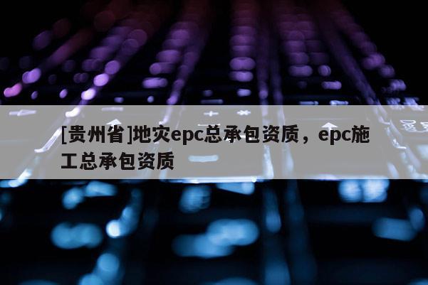 [貴州省]地災(zāi)epc總承包資質(zhì)，epc施工總承包資質(zhì)