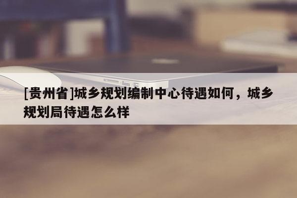 [貴州省]城鄉規劃編制中心待遇如何，城鄉規劃局待遇怎么樣