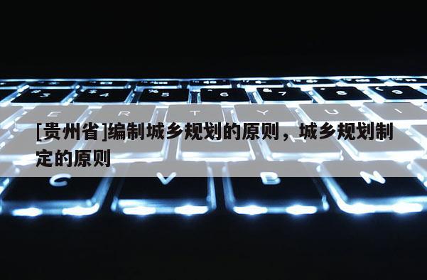 [貴州省]編制城鄉(xiāng)規(guī)劃的原則，城鄉(xiāng)規(guī)劃制定的原則