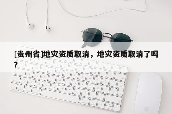[貴州省]地災(zāi)資質(zhì)取消，地災(zāi)資質(zhì)取消了嗎?