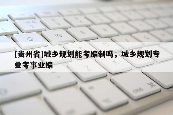 [貴州省]城鄉(xiāng)規(guī)劃能考編制嗎，城鄉(xiāng)規(guī)劃專業(yè)考事業(yè)編