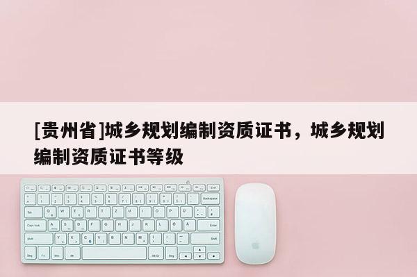 [貴州省]城鄉規劃編制資質證書，城鄉規劃編制資質證書等級