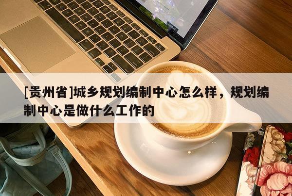 [貴州省]城鄉(xiāng)規(guī)劃編制中心怎么樣，規(guī)劃編制中心是做什么工作的