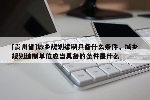 [貴州省]城鄉規劃編制具備什么條件，城鄉規劃編制單位應當具備的條件是什么