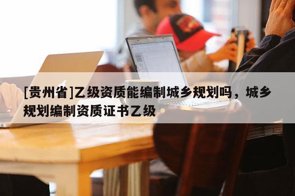 [貴州省]乙級資質(zhì)能編制城鄉(xiāng)規(guī)劃嗎，城鄉(xiāng)規(guī)劃編制資質(zhì)證書乙級