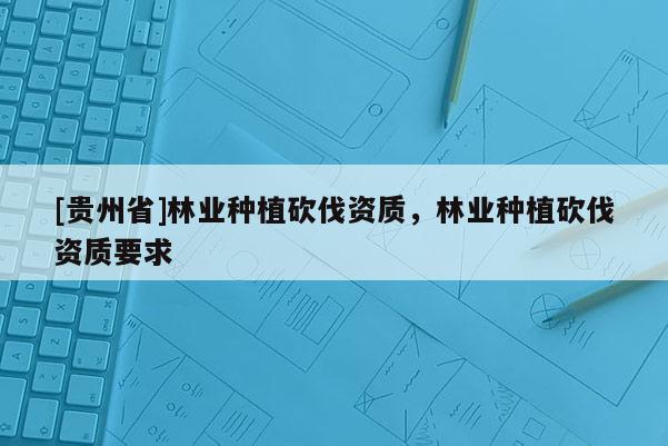 [貴州省]林業(yè)種植砍伐資質(zhì)，林業(yè)種植砍伐資質(zhì)要求
