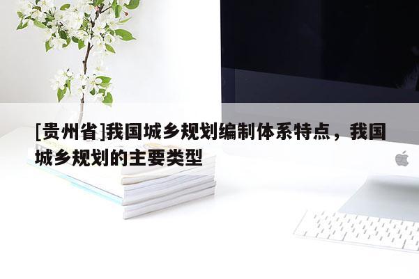 [貴州省]我國城鄉規劃編制體系特點，我國城鄉規劃的主要類型