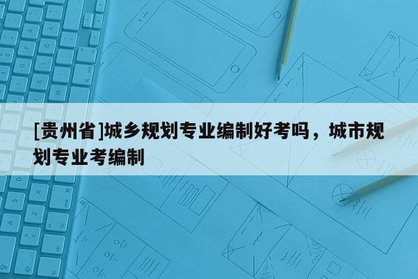 [貴州省]城鄉規劃專業編制好考嗎，城市規劃專業考編制