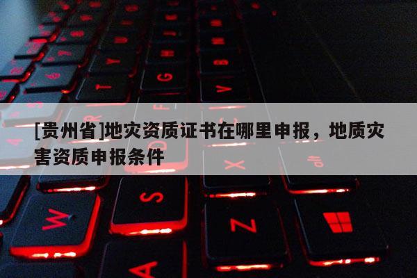 [貴州省]地災資質證書在哪里申報，地質災害資質申報條件