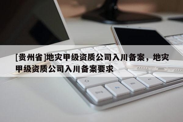 [貴州省]地災(zāi)甲級(jí)資質(zhì)公司入川備案，地災(zāi)甲級(jí)資質(zhì)公司入川備案要求