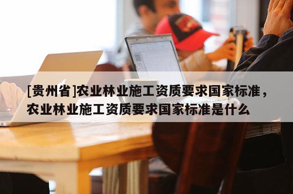 [貴州省]農業林業施工資質要求國家標準，農業林業施工資質要求國家標準是什么