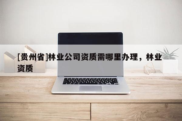 [貴州省]林業(yè)公司資質(zhì)需哪里辦理，林業(yè) 資質(zhì)