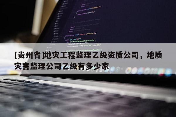 [貴州省]地災工程監理乙級資質公司，地質災害監理公司乙級有多少家
