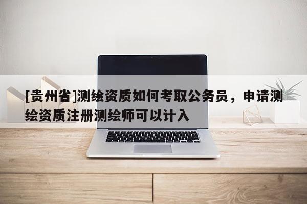 [貴州省]測繪資質如何考取公務員，申請測繪資質注冊測繪師可以計入
