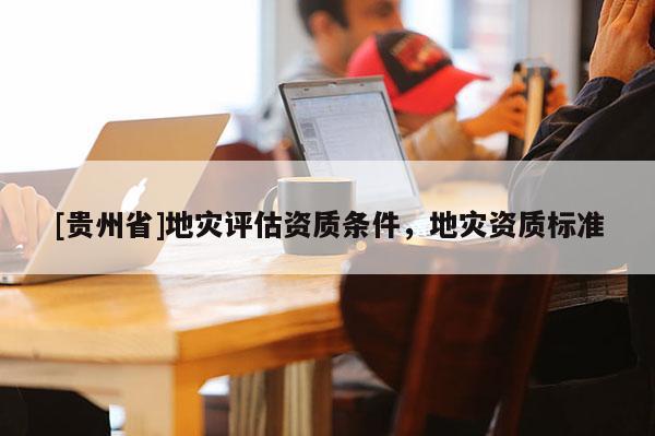 [貴州省]地災(zāi)評(píng)估資質(zhì)條件，地災(zāi)資質(zhì)標(biāo)準(zhǔn)