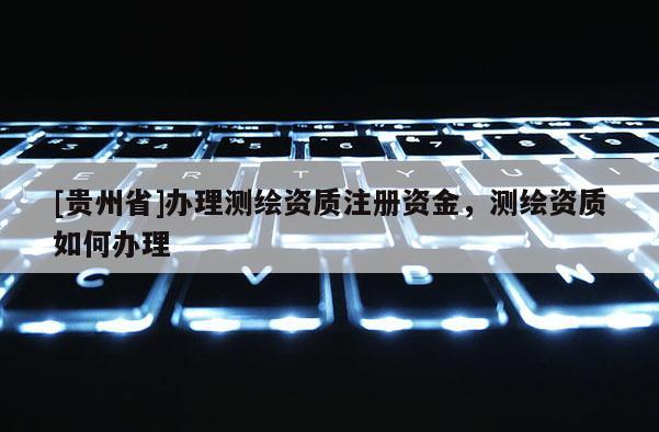[貴州省]辦理測繪資質注冊資金，測繪資質如何辦理