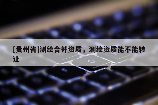 [貴州省]測繪合并資質，測繪資質能不能轉讓