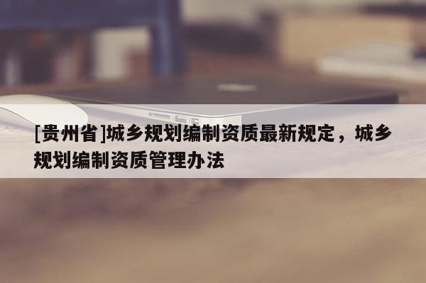 [貴州省]城鄉(xiāng)規(guī)劃編制資質(zhì)最新規(guī)定，城鄉(xiāng)規(guī)劃編制資質(zhì)管理辦法