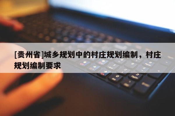[貴州省]城鄉規劃中的村莊規劃編制，村莊規劃編制要求
