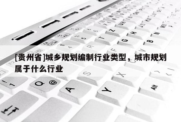 [貴州省]城鄉規劃編制行業類型，城市規劃屬于什么行業