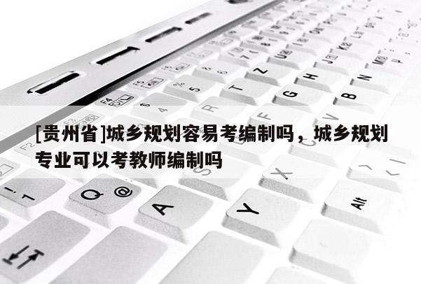 [貴州省]城鄉規劃容易考編制嗎，城鄉規劃專業可以考教師編制嗎