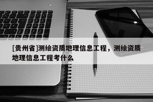 [貴州省]測繪資質地理信息工程，測繪資質地理信息工程考什么