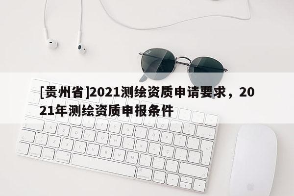 [貴州省]2021測繪資質(zhì)申請要求，2021年測繪資質(zhì)申報條件