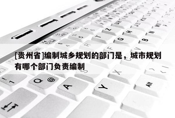 [貴州省]編制城鄉(xiāng)規(guī)劃的部門是，城市規(guī)劃有哪個部門負(fù)責(zé)編制