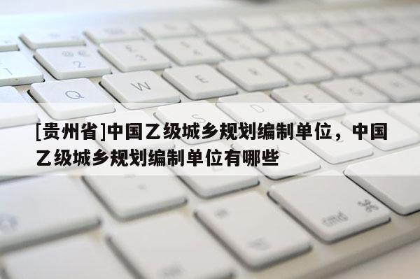 [貴州省]中國乙級城鄉規劃編制單位，中國乙級城鄉規劃編制單位有哪些