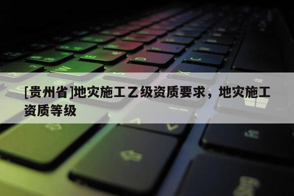 [貴州省]地災施工乙級資質要求，地災施工資質等級