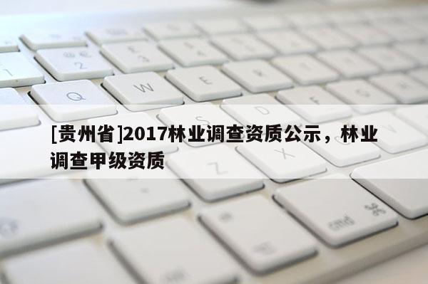 [貴州省]2017林業(yè)調查資質公示，林業(yè)調查甲級資質