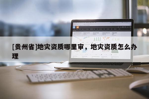 [貴州省]地災資質哪里審，地災資質怎么辦理