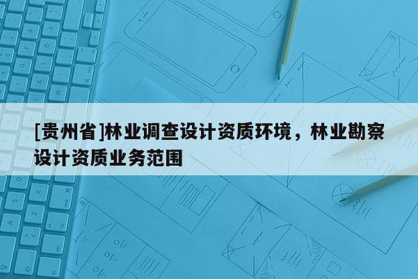 [貴州省]林業(yè)調(diào)查設(shè)計(jì)資質(zhì)環(huán)境，林業(yè)勘察設(shè)計(jì)資質(zhì)業(yè)務(wù)范圍