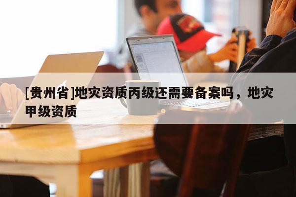 [貴州省]地災資質(zhì)丙級還需要備案嗎，地災甲級資質(zhì)