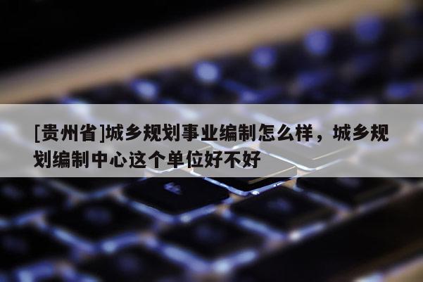 [貴州省]城鄉(xiāng)規(guī)劃事業(yè)編制怎么樣，城鄉(xiāng)規(guī)劃編制中心這個(gè)單位好不好