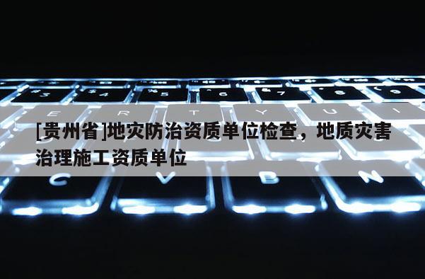 [貴州省]地災(zāi)防治資質(zhì)單位檢查，地質(zhì)災(zāi)害治理施工資質(zhì)單位